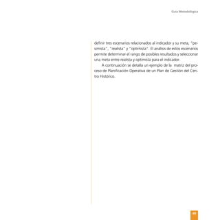 Guía Metodológica
49
definir tres escenarios relacionados al indicador y su meta, “pe-
simista”, “realista” y “optimista”. El análisis de estos escenarios
permite determinar el rango de posibles resultados y seleccionar
una meta entre realista y optimista para el indicador.
A continuación se detalla un ejemplo de la matriz del pro-
ceso de Planificación Operativa de un Plan de Gestión del Cen-
tro Histórico.
 