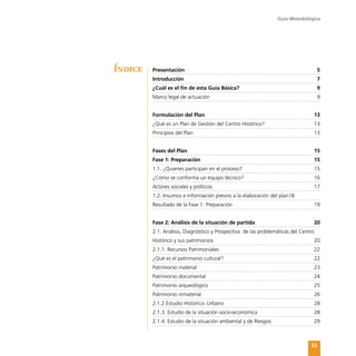 Guía Metodológica
53
Presentación	 5
Introducción	 7
¿Cuál es el fin de esta Guía Básica?	 9
Marco legal de actuación	 9
Formulación del Plan	 13
¿Qué es un Plan de Gestión del Centro Histórico?	 13
Principios del Plan	 13
Fases del Plan	 15
Fase 1: Preparación	 15
1.1. ¿Quienes participan en el proceso?	 15
¿Cómo se conforma un equipo técnico?	 16
Actores sociales y políticos	 17
1.2. Insumos e información previos a la elaboración del plan18
Resultado de la Fase 1: Preparación	 19
Fase 2: Análisis de la situación de partida	 20
2.1. Análisis, Diagnóstico y Prospectiva de las problemáticas del Centro
Histórico y sus patrimonios	 20
2.1.1. Recursos Patrimoniales	 22
¿Qué es el patrimonio cultural?	 22
Patrimonio material	 23
Patrimonio documental	 24
Patrimonio arqueológico	 25
Patrimonio inmaterial	 26
2.1.2 Estudio Histórico- Urbano	 28
2.1.3. Estudio de la situación socio-económica	 28
2.1.4. Estudio de la situación ambiental y de Riesgos	 29
Índice
 