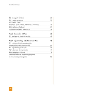 Guía Metodológica
54
2.2. Cartografía Temática	 30
2.3.1. Mapa de Actores	 35
2.3.2 Matriz FODA
(fortalezas, oportunidades, debilidades y amenazas)	 36
2.3.3 La Cartografía Social	 37
Productos de la Fase 2: Diagnóstico	 38
Fase 3: Elaboración del Plan	 39
3.1. La propuesta: el plan de gestión	 40
Fase 4: Seguimiento y actualización del Plan	 43
4.1. Institucionalización para la gestión
del patrimonio y del centro histórico	 43
4.2. Seguimiento y evaluación	 46
4.2.1. Comisión de seguimiento	 47
4.2.2 Indicadores y Metas4	 8
Ejemplo de matriz de programas y proyectos
en el marco del plan de gestión	 50
 