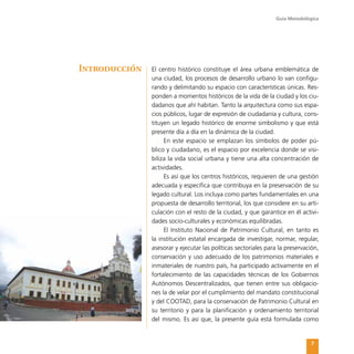 Guía Metodológica
7
El centro histórico constituye el área urbana emblemática de
una ciudad, los procesos de desarrollo urbano lo van configu-
rando y delimitando su espacio con características únicas. Res-
ponden a momentos históricos de la vida de la ciudad y los ciu-
dadanos que ahí habitan. Tanto la arquitectura como sus espa-
cios públicos, lugar de expresión de ciudadanía y cultura, cons-
tituyen un legado histórico de enorme simbolismo y que está
presente día a día en la dinámica de la ciudad.
En este espacio se emplazan los símbolos de poder pú-
blico y ciudadano, es el espacio por excelencia donde se visi-
biliza la vida social urbana y tiene una alta concentración de
actividades.
Es así que los centros históricos, requieren de una gestión
adecuada y específica que contribuya en la preservación de su
legado cultural. Los incluya como partes fundamentales en una
propuesta de desarrollo territorial, los que considere en su arti-
culación con el resto de la ciudad, y que garantice en él activi-
dades socio-culturales y económicas equilibradas.
El Instituto Nacional de Patrimonio Cultural, en tanto es
la institución estatal encargada de investigar, normar, regular,
asesorar y ejecutar las políticas sectoriales para la preservación,
conservación y uso adecuado de los patrimonios materiales e
inmateriales de nuestro país, ha participado activamente en el
fortalecimiento de las capacidades técnicas de los Gobiernos
Autónomos Descentralizados, que tienen entre sus obligacio-
nes la de velar por el cumplimiento del mandato constitucional
y del COOTAD, para la conservación de Patrimonio Cultural en
su territorio y para la planificación y ordenamiento territorial
del mismo. Es así que, la presente guía está formulada como
Introducción
 