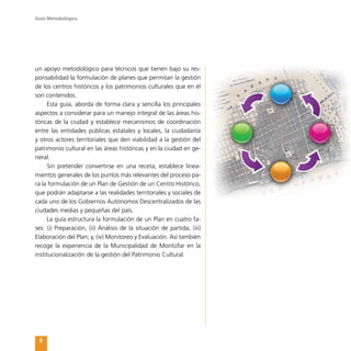 Guía Metodológica
8
un apoyo metodológico para técnicos que tienen bajo su res-
ponsabilidad la formulación de planes que permitan la gestión
de los centros históricos y los patrimonios culturales que en él
son contenidos.
Esta guía, aborda de forma clara y sencilla los principales
aspectos a considerar para un manejo integral de las áreas his-
tóricas de la ciudad y establece mecanismos de coordinación
entre las entidades públicas estatales y locales, la ciudadanía
y otros actores territoriales que den viabilidad a la gestión del
patrimonio cultural en las áreas históricas y en la ciudad en ge-
neral.
Sin pretender convertirse en una receta, establece linea-
mientos generales de los puntos más relevantes del proceso pa-
ra la formulación de un Plan de Gestión de un Centro Histórico,
que podrán adaptarse a las realidades territoriales y sociales de
cada uno de los Gobiernos Autónomos Descentralizados de las
ciudades medias y pequeñas del país.
La guía estructura la formulación de un Plan en cuatro fa-
ses: (i) Preparación, (ii) Análisis de la situación de partida, (iii)
Elaboración del Plan; y, (iv) Monitoreo y Evaluación. Así también
recoge la experiencia de la Municipalidad de Montúfar en la
institucionalización de la gestión del Patrimonio Cultural.
 