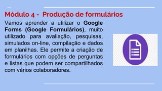 Módulo 4 - Produção de formulários
Vamos aprender a utilizar o Google
Forms (Google Formulários), muito
utilizado para avaliação, pesquisas,
simulados on-line, compilação e dados
em planilhas. Ele permite a criação de
formulários com opções de perguntas
e listas que podem ser compartilhados
com vários colaboradores.
 
