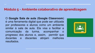 Módulo 5 - Ambiente colaborativo de aprendizagem
O Google Sala de aula (Google Classroom)
é uma ferramenta digital que pode ser utilizada
por professores e alunos como um ambiente
similar à sala de aula. Ela visa a facilitar a
comunicação da turma, acompanhar o
progresso dos alunos e, assim, permitir que
docentes e discentes atinjam melhores
resultados.
 
