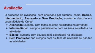 Avaliação
O processo de avaliação será analisado por critérios como, Básico,
Intermediário, Avançado e Sem Produção, conforme descrito em
cada Módulo do Curso:
➢ Avançado: cumpriu com todos os itens solicitados na atividade;
➢ Intermediário: cumpriu parcialmente com os itens solicitados na
atividade;
➢ Básico: cumpriu com poucos itens solicitados na atividade;
➢ Sem Produção: não cumpriu com os itens da atividade ou não fez
as atividades.
 