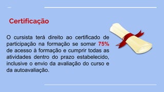Certificação
O cursista terá direito ao certificado de
participação na formação se somar 75%
de acesso à formação e cumprir todas as
atividades dentro do prazo estabelecido,
inclusive o envio da avaliação do curso e
da autoavaliação.
 