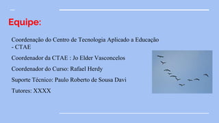 Equipe:
Coordenação do Centro de Tecnologia Aplicado a Educação
- CTAE
Coordenador da CTAE : Jo Elder Vasconcelos
Coordenador do Curso: Rafael Herdy
Suporte Técnico: Paulo Roberto de Sousa Davi
Tutores: XXXX
 