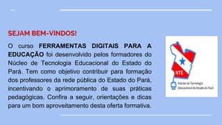 SEJAM BEM-VINDOS!
O curso FERRAMENTAS DIGITAIS PARA A
EDUCAÇÃO foi desenvolvido pelos formadores do
Núcleo de Tecnologia Educacional do Estado do
Pará. Tem como objetivo contribuir para formação
dos professores da rede pública do Estado do Pará,
incentivando o aprimoramento de suas práticas
pedagógicas. Confira a seguir, orientações e dicas
para um bom aproveitamento desta oferta formativa.
 