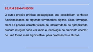 SEJAM BEM-VINDOS!
O curso propõe práticas pedagógicas que possibilitam conhecer
funcionalidades de algumas ferramentas digitais. Essa formação,
além de possuir características de interatividade de aprendizado,
procura integrar cada vez mais a tecnologia no ambiente escolar,
de uma forma mais significativa, para professores e alunos.
 