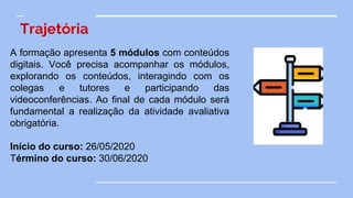 Trajetória
A formação apresenta 5 módulos com conteúdos
digitais. Você precisa acompanhar os módulos,
explorando os conteúdos, interagindo com os
colegas e tutores e participando das
videoconferências. Ao final de cada módulo será
fundamental a realização da atividade avaliativa
obrigatória.
Início do curso: 26/05/2020
Término do curso: 30/06/2020
 