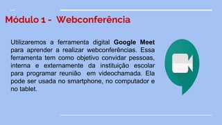 Módulo 1 - Webconferência
Utilizaremos a ferramenta digital Google Meet
para aprender a realizar webconferências. Essa
ferramenta tem como objetivo convidar pessoas,
interna e externamente da instituição escolar
para programar reunião em videochamada. Ela
pode ser usada no smartphone, no computador e
no tablet.
 