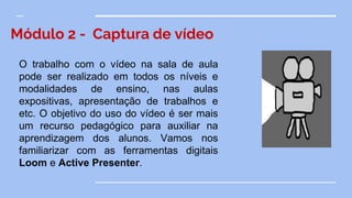 Módulo 2 - Captura de vídeo
O trabalho com o vídeo na sala de aula
pode ser realizado em todos os níveis e
modalidades de ensino, nas aulas
expositivas, apresentação de trabalhos e
etc. O objetivo do uso do vídeo é ser mais
um recurso pedagógico para auxiliar na
aprendizagem dos alunos. Vamos nos
familiarizar com as ferramentas digitais
Loom e Active Presenter.
 