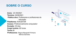 SOBRE O CURSO
 
Início: 24 /05/2021
Término: 24/06/2021
Público alvo: Professores e profissionais da
educação
Plataforma: AVACEFOR
Acesso: Preferencialmente computador
Duração: 30 dias
Carga horária: 60 horas
Turma: 8
Professoras: Magna Margareth Pinheiro
Mônica Sanches
 