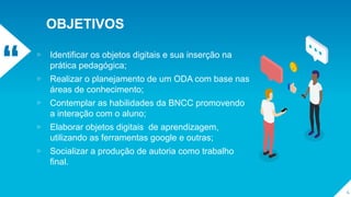 “
OBJETIVOS
▹ Identificar os objetos digitais e sua inserção na
prática pedagógica;
▹ Realizar o planejamento de um ODA com base nas
áreas de conhecimento;
▹ Contemplar as habilidades da BNCC promovendo
a interação com o aluno;
▹ Elaborar objetos digitais de aprendizagem,
utilizando as ferramentas google e outras;
▹ Socializar a produção de autoria como trabalho
final.
4
 