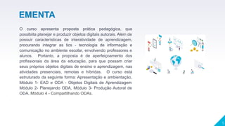 ▸ O curso apresenta proposta prática pedagógica, que
possibiita planejar e produzir objetos digitais autorais. Além de
possuir características de interatividade de aprendizagem,
procurando integrar as tics - tecnologia de informação e
comunicação no ambiente escolar, envolvendo professores e
alunos. Portanto, a proposta é de aperfeiçoamento dos
profissionais da área da educação, para que possam criar
seus próprios objetos digitais de ensino e aprendizagem, nas
atividades presenciais, remotas e híbridas. O curso está
estruturado da seguinte forma: Apresentação e ambientação,
Módulo 1- EAD e ODA - Objetos Digitais de Aprendizagem
Módulo 2- Planejando ODA, Módulo 3- Produção Autoral de
ODA, Módulo 4 - Compartilhando ODAs.
▸
5
EMENTA
 