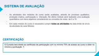 9
- As atividades dos módulos do curso serão avaliadas, através do processo qualitativo,
produção criativa, participação e interação. No último módulo será realizado uma avaliação
quantitativa com itens objetivos considerando os conceitos de notas de 0 a 10.
-
- Em cada módulo do curso é necessário cumprir todas as atividades na data limite de envio
da atividade de cada Módulo.
SISTEMA DE AVALIAÇÃO
O Cursista terá direito ao certificado de participação com no mínimo 75% de acesso ao curso e obter no
mínimo a pontuação 7.
CERTIFICAÇÃO
 
