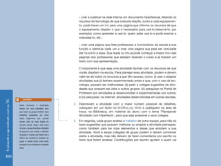EnsinandoeaprendendocomasTIC
100
- criar e publicar na rede interna um documento hipertextual, listando os
recursos de tecnologia de que a escola dispõe. Junto a cada equipamen-
to, pode haver um link para uma página que informe os recursos de que
o equipamento dispõe; o que é necessário para usá-lo (reservá-lo, por
exemplo); como aprender a usá-lo; quem sabe usá-lo e pode ensinar a
manuseá-lo, etc.;
- criar uma página que liste professores e funcionários da escola e sua
função e estimule cada um a criar uma página sua para ser vinculada
(ter hiperlink) a essa. Sua dupla ou trio já pode começar a inserir links das
páginas dos professores que estejam fazendo o curso e já fizeram um
texto com sua apresentação.
O importante é que seja uma atividade factível com os recursos de que
vocês dispõem na escola. Para planejar essa atividade, podem e devem
valer-se de todos os recursos a que têm acesso, como: (i) usar e adaptar
atividades que já tenham experimentado antes e que, com o uso da tec-
nologia, possam ser melhoradas; (ii) pedir a colegas sugestões de ativi-
dades que possam ser úteis a outros grupos; (iii) pesquisar no Portal do
Professor por atividades já desenvolvidas e experimentadas por outros;
e (iv) pesquisar, na internet, atividades desenvolvidas em outras escolas.
3.	 Descrevam a atividade com o maior número possível de detalhes,
coloquem em um texto no BrOffice.org Write e publiquem na área de
troca: na Biblioteca, em material do aluno com o tema ‘Planejando
Atividade com Hipertexto’, para que seja acessível a seus colegas.
4.	 Em seguida, cada grupo analisa o trabalho de outra equipe, para não só
fazer sugestões que possam melhorar ou ampliar a atividade planejada,
como também para ter mais elementos e ideias que ampliem a sua
atividade. Você e seu(s) colega(s) de grupo podem e devem conversar
sobre a atividade, mas não deixem de fazer comentários por escrito no
texto que forem analisar. Contribuições por escrito ajudam a quem vai
Neste momento, é importante
pensar em uma estratégia para
que todos os grupos tenham seus
trabalhos analisados por outra
dupla. Sugerimos que, quando
houver mais de duas duplas da
mesma escola, façam uma troca
circular: o grupo A analisa o trabalho
do grupo B; este analisa o trabalho
do grupo C e assim por diante até o
último que analisará o trabalho do
grupo A. Desse modo, todos terão
planejado uma atividade e analisado
outra.
Lembrete
 