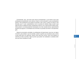 107
Unidade2
Compreender, aqui, vale tanto para alunos (compreendem o que fazem) como para
professores (compreendem como alunos o fazem e como entendem o que os professores
pedem). Para professores que gostam de estudar, vale a pena o esforço da leitura; será
diversão pura. É, pois, surpreendente como os autores do referido artigo mudam suas
salas de aula e a relação de todos, professores e alunos, com o fazer escolar. Desse modo,
todos passam a ser pesquisadores interessados nos mais variados temas, especialmente
aqueles que aguçam a curiosidade dos envolvidos no processo de ensino e de aprendiza-
gem.
Depois de encerrada a atividade, os professores da dupla devem reunir-se, em algum
momento, para analisar o que foi anotado, avaliar os ganhos que resultaram para a turma
e para cada aluno em particular. Quanto mais cedo isso ocorrer, mais vivos estarão na
memória os fatos ocorridos. Alguns pontos que podem ser analisados e avaliados além
dos que foram anotados em sala:
 