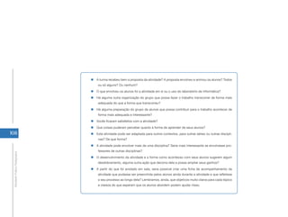 108
AtividadePráticaPedagógica
„„ A turma recebeu bem a proposta da atividade? A proposta envolveu e animou os alunos? Todos
ou só alguns? Ou nenhum?
„„ O que envolveu os alunos foi a atividade em si ou o uso do laboratório de informática?
„„ Há alguma outra organização do grupo que possa fazer o trabalho transcorrer de forma mais
adequada do que a forma que transcorreu?
„„ Há alguma preparação do grupo de alunos que possa contribuir para o trabalho acontecer de
forma mais adequada e interessante?
„„ Vocês ficaram satisfeitos com a atividade?
„„ Que coisas puderam perceber quanto à forma de aprender de seus alunos?
„„ Esta atividade pode ser adaptada para outros contextos, para outras séries ou outras discipli-
nas? De que forma?
„„ A atividade pode envolver mais de uma disciplina? Seria mais interessante se envolvesse pro-
fessores de outras disciplinas?
„„ O desenvolvimento da atividade e a forma como aconteceu com seus alunos sugerem algum
desdobramento, alguma outra ação que decorra dela e possa ampliar seus ganhos?
„„ A partir do que foi anotado em sala, seria possível criar uma ficha de acompanhamento da
atividade que pudesse ser preenchida pelos alunos ainda durante a atividade e que refletisse
o seu processo ao longo dela? Lembramos, ainda, que objetivos muito claros para cada tópico
e clareza do que esperam que os alunos abordem podem ajudar nisso.
 