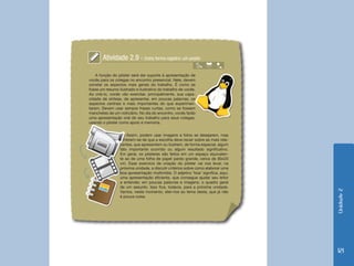 Unidade2
121
Atividade 2.9 - Outra forma registro: um poster
Assim, podem usar imagens e fotos se desejarem, mas
lembrem-se de que a escolha deve recair sobre as mais rele-
vantes, que apresentem ou ilustrem, de forma especial, algum
fato importante ocorrido ou algum resultado significativo.
Em geral, os pôsteres são feitos em um espaço equivalen-
te ao de uma folha de papel pardo grande, cerca de 80x20
cm. Esse exercício de criação do pôster vai nos levar, na
próxima unidade, a discutir critérios sobre como elaborar uma
boa apresentação multimídia. O adjetivo ‘boa’ significa, aqui,
uma apresentação eficiente, que consegue ajudar seu leitor
a entender, em poucas palavras e imagens, o quadro geral
de um assunto. Isso fica, todavia, para a próxima unidade.
Vamos, neste momento, ater-nos ao tema desta, que já não
é pouca coisa.
A função do pôster será dar suporte à apresentação de
vocês para os colegas no encontro presencial. Nele, devem
constar os aspectos mais gerais do trabalho. É como se
fosse um resumo ilustrado e ilustrativo do trabalho de vocês.
Ao criá-lo, vocês vão exercitar, principalmente, sua capa-
cidade de síntese, de apresentar, em poucas palavras, os
aspectos centrais e mais importantes do que experimen-
taram. Devem usar sempre frases curtas, como se fossem
manchetes de um noticiário. No dia do encontro, vocês farão
uma apresentação oral de seu trabalho para seus colegas,
usando o pôster como apoio e memória.
 