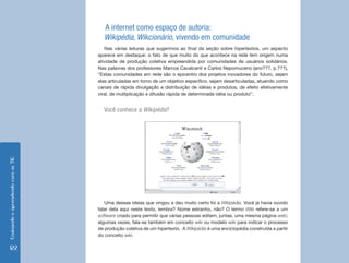EnsinandoeaprendendocomasTIC
122
A internet como espaço de autoria:
Wikipédia, Wikcionário, vivendo em comunidade
Nas várias leituras que sugerimos ao final da seção sobre hipertextos, um aspecto
aparece em destaque: o fato de que muito do que acontece na rede tem origem numa
atividade de produção coletiva empreendida por comunidades de usuários solidários.
Nas palavras dos professores Marcos Cavalcanti e Carlos Nepomuceno (ano???, p.???),
“Estas comunidades em rede são o epicentro dos projetos inovadores do futuro, sejam
elas articuladas em torno de um objetivo específico, sejam desarticuladas, atuando como
canais de rápida divulgação e distribuição de idéias e produtos, de efeito efetivamente
viral, de multiplicação e difusão rápida de determinada idéia ou produto”.
Você conhece a Wikipédia?
Uma dessas ideias que vingou e deu muito certo foi a Wikipédia. Você já havia ouvido
falar dela aqui neste texto, lembra? Nome estranho, não? O termo Wiki refere-se a um
software criado para permitir que várias pessoas editem, juntas, uma mesma página web;
algumas vezes, fala-se também em conceito wiki ou modelo wiki para indicar o processo
de produção coletiva de um hipertexto. A Wikipédia é uma enciclopédia construída a partir
do conceito wiki.
 