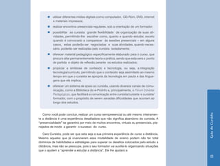 GuiadoCursista
13
Como você pode concluir, realizar um curso semipresencial ou até mesmo inteiramen-
te a distância é uma experiência desafiadora que não significa abandono do cursista. A
“presencialidade” se garantirá por meio de muitos encontros, virtuais ou presenciais, pla-
nejados de modo a garantir o sucesso do curso.
Caro Cursista, pode ser que esta seja a sua primeira experiência de curso a distância.
Mesmo aqueles que já vivenciaram essa modalidade de ensino podem não ter total
domínios de habilidades e estratégias para superar os desafios colocados pelo estudo a
distância, mas não se preocupe, pois o seu formador vai auxiliá-lo organizando situações
que o ajudem a “aprender a estudar a distância”. Ele lhe ajudará a:
„„ utilizar diferentes mídias digitais como computador, CD-Rom, DVD, internet
e materiais impressos;
„„ realizar encontros presenciais regulares, sob a orientação de um formador;
„„ possibilitar ao cursista grande flexibilidade de organização de suas ati-
vidades, permitindo-lhe escolher como, quanto e quando estudar, exceto
quando é convocado a comparecer às sessões presenciais – em alguns
casos, estas poderão ser negociadas e suas atividades, quando neces-
sário, poderão ser realizadas pelo cursista isoladamente;
„„ oferecer material pedagógico especificamente elaborado para o curso, que
procura aliar permanentemente teoria e prática, sendo que esta será o ponto
de partida e objeto de reflexão perante os estudos realizados;
„„ propiciar a simbiose de conteúdo e tecnologia, ou seja, a integração
tecnologia/currículo, permitindo que o conteúdo seja assimilado ao mesmo
tempo em que o cursista se apropria da tecnologia em pauta e das lingua-
gens que ela implica;
„„ oferecer um sistema de apoio ao cursista, usando diversos canais de comu-
nicação, como a Biblioteca do e-ProInfo e, principalmente, o Fórum Dúvidas
Pedagógicas, que facilitará a comunicação entre cursista/cursista e cursista/
formador, com o propósito de serem sanadas dificuldades que ocorram ao
longo dos estudos.
 