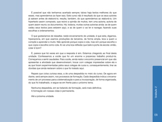Unidade2
131
É possível que não tenhamos acertado sempre; talvez haja textos melhores do que
esses, mas aprendemos ao fazer isso. Este curso não é resultado do que os seus autores
já sabiam antes de elaborá-lo; resulta, também, do que aprendemos ao elaborá-lo. Um
hipertexto assim composto, que reúne a opinião de muitos, tem uma autoria; autoria de
quem assim reuniu os documentos. Há, todavia, muitas outras autorias ainda: as de quem
cedeu seus textos para estarem aqui, e as de quem o vai ler e navegar, fazendo suas
escolhas e ordenamentos.
O que gostaríamos de ressaltar, neste encerramento de unidade, é que esta, digamos,
hiperautoria, em que usamos produções de terceiros, de forma ampla, leva a quem a
compõe a aprender e muito. Não aprende porque copia e cola, mas sim porque escolhe o
que copia e escolhe como cola. Aí vai uma boa reflexão que bate à porta da escola: então,
colar é bom?
É, parece que há vezes em que a resposta é sim. Estamos chegando ao final desta
unidade. Confessamos a vocês que foi um enorme e prazeroso trabalho produzi-la.
Começamos a sentir saudades. Para vocês, ainda resta o encontro presencial em que vão
apresentar a atividade que desenvolveram; trocar com colegas impressões sobre ela e
as que foram experimentadas pelos seus colegas de curso e, consequentemente, tirar as
dúvidas que ainda restaram sobre o que foi tratado aqui.
Repare que coisa curiosa essa, a de uma despedida no meio do curso. De agora em
diante, será sempre assim, nos processos de formação. Cada despedida indica o encerra-
mento de um processo para a sistematização e para a incorporação, de forma organizada,
do que foi trabalhado, e segue-se em frente para o próximo tema.
Nenhuma despedida, em se tratando de formação, será mais definitiva.
A formação em nossas vidas é permanente.
Até a próxima unidade.
 