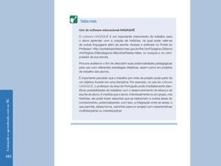 EnsinandoeaprendendocomasTIC
140
Uso de software educacional HAGAQUÊ
O software HAGAQUÊ é um importante instrumento de trabalho para
o aluno aprender com a criação de histórias, na qual pode valer-se
de outras linguagens além da escrita. Acesse o software no Portal do
Professor: http://portaldoprofessor.mec.gov.br/link.html?pagina=2&tama
nhoPagina=25&categoria=9&outrosPaises=false, ou busque-o no com-
putador da sua escola.
Procure analisá-lo a fim de descobrir suas potencialidades pedagógicas
para uso com diferentes estratégias didáticas, assim como em projetos
de trabalho dos alunos.
É importante perceber que o trabalho por meio de projeto pode partir de
um objetivo focado em uma disciplina. Por exemplo, no uso do software
HAGAQUÊ, o professor da área de Português pode imediatamente iden-
tificar possibilidades de trabalhar com o desenvolvimento de leitura e de
escrita do aluno. À medida que o aluno, individualmente ou em grupo, cria
histórias, ele pode trazer assuntos que se relacionam a outras áreas do
conhecimento, potencializando, com isso, a integração entre as áreas, o
que permite, dessa forma, caminhar para um projeto com características
multidisciplinar ou interdisciplinar.
Saiba mais
 
