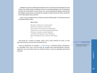Unidade3
141
Desejamos que esta unidade seja encarada como uma aventura de exploração de novos
mares e que vocês possam mergulhar fundo em novas aprendizagens a fim de enriquecer
as áreas de conhecimento em que atuam com novas propostas de trabalho, fazendo das
tecnologias suas parceiras no processo de inovação curricular. Vamos em frente, caminhan-
do de mãos dadas nessa aventura!
Assim, nós o convidamos a ler um trecho do poema “Mãos dadas”, de Carlos Drummond
de Andrade (2000 [1940]):
Mãos dadas
Não serei o poeta de um mundo caduco.
Também não cantarei o mundo futuro.
Estou preso à vida e olho meus companheiros.
Estão taciturnos, mas nutrem grandes esperanças.
Entre eles, considero a enorme realidade.
O presente é tão grande, não nos afastemos.
Não nos afastemos muito, vamos de mãos dadas.
[...]
Você pode ler o poema na íntegra, assim como outros poemas do autor, no site:
http://memoriaviva.com.br/drummond/index2.htm.
Como já estudamos na Unidade 1, a Aprendizagem demanda estudo, planejamen-
to, criticidade, bem como uma boa dose de ousadia para experimentações; portanto,
sugerimos que você utilize todo seu potencial criativo e ouse na realização da próxima
atividade.
Aprendizagem
Para rever esse conceito, leia o item
“A aprendizagem” na Unidade 1
 
