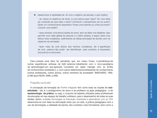 GuiadoCursista
15
Caro cursista, você deve ter percebido que, em nosso Curso, à semelhança de
outras experiências exitosas de EaD, estamos trabalhando com o novo paradigma
de aprendizagem em que aprender “consistirá em saber interagir com as fontes
de conhecimento existentes [...], com outros detentores/processadores do conhecimento
(outros professores, outros alunos, outros membros da sociedade” (MACHADO, 1995,
p.466 apud SILVA, 2008, p.200).
Proposta curricular
A concepção de formação do ProInfo Integrado tem como base as noções de sub-
jetividade - isto é, o protagonismo do aluno e do professor na ação pedagógica - e de
epistemologia da prática, ou seja, o conjunto de saberes utilizados pelos profissionais
da educação em seu espaço de trabalho cotidiano, para o desempenho de todas as suas
tarefas. Assim, o Curso Tecnologias na Educação: ensinando e aprendendo com as TICs
desenvolve-se com base na articulação entre, por um lado, a prática pedagógica com o
uso de tecnologias, a realidade da escola, dos cursistas e dos formadores, bem como a
„„ desenvolver a habilidade de ler com o objetivo de estudar, o que implica:
- ter claros os objetivos do texto: é uma leitura para: lazer? Ter uma ideia
do conteúdo de que trata o texto? Conhecer o pensamento de um autor?
Obter um conhecimento específico? Fazer uma resenha ou crítica do texto?
Cumprir uma tarefa?
- fazer primeiro uma leitura rápida do texto, sem se deter nos detalhes. Isso
permite uma visão global do assunto e o leitor poderá, a seguir, fazer uma
leitura mais cuidadosa, sublinhando as ideias principais de acordo com os
objetivos da atividade!
- fazer mais de uma leitura dos trechos complexos. Se o significado
de uma palavra não puder ser identificado pelo contexto, é necessário
procurá-la no dicionário.
 