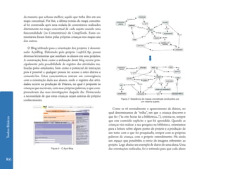 TextosBásicos
166
da maneira que achasse melhor, aquilo que tinha dito em seu
mapa conceitual. Por fim, a última versão do mapa conceitu-
al foi construída após uma rodada de comentários realizados
diretamente no mapa conceitual de cada sujeito usando uma
funcionalidade (os Comentários) do CmapTools. Esses co-
mentários foram feitos pelas próprias crianças nos mapas uns
dos outros.
O Blog utilizado para a orientação dos projetos é denomi-
nado AçaíBlog. Elaborado pelo próprio Le@d.CAp, possui
diversas ferramentas que auxiliam os alunos em seus projetos.
A construção, bem como a utilização deste blog ocorre prin-
cipalmente pela possibilidade de registro das atividades rea-
lizadas pelos estudantes, bem como o potencial de interação,
pois é possível a qualquer pessoa ter acesso a estes diários e
comentá-los. Estas características entram em convergência
com a orientação dada aos alunos, onde o registro das ativi-
dades ocorre na produção de Diários, no qual é proposto às
crianças que escrevam, com suas próprias palavras, o que com-
preenderam das suas investigações daquele dia. Destacando
a necessidade de que estas crianças sejam autoras do próprio
conhecimento. Figura 2: Seqüência de mapas conceituais produzidos por
um mesmo sujeito
Como se vê normalmente o aparecimento de diários, no
qual denominamos de “trilha”, em que a criança descreve o
que fez (“às oito horas fui a biblioteca...”), orienta-se, sempre
que este conteúdo explicite o que foi aprendido. Quando as
crianças vão realizar a sua pesquisa na biblioteca, orientamos
para a leitura sobre algum ponto do projeto e a produção de
um texto com o que foi pesquisado, sempre com as próprias
palavras da criança, com o próprio entendimento. Há ainda
um espaço que possibilita o envio de imagens referentes ao
projeto. Logo abaixo um exemplo de diário de uma aluna. Uma
das orientações realizadas, foi o estímulo para que cada alunoFigura 3 - O Açaí Blog
 