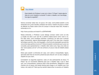 Unidade4
175
Vamos conversar sobre isso um pouco. Em casa, você poderá assistir a uma
entrevista com Lucas Ciavatta, professor de música, maestro do grupo e criador
do Método do Passo sobre como foi compor e executar essa obra. Acesse a
entrevista no link:
http://www.youtube.com/watch?v=uO8TNrRvNKE
Nessa entrevista, o Professor Lucas dialoga conosco sobre como se deu
a criação da obra e por que fez a partitura dessa forma como você a viu.
Por falar nisso, você consegue entender a partitura? Ou será que é preciso
algum treinamento, alguma aprendizagem para isso? Fica claro que o suporte
tecnológico permitiu criar uma linguagem, uma forma de expressão que permite
comunicar essa partitura incomum? Antes de assistir à entrevista que Lucas nos
concedeu para apresentarmos o trabalho dele neste curso, faça uma visita ao
site “www.opasso.com.br” a fim de conhecer um pouco mais do trabalho desse
grupo.
Deixe para assistir à entrevista em casa, com calma e tranquilidade. Agora,
aproveite este final do encontro presencial para discutir com os seus colegas a
respeito do que viram.
Considerem os seguintes aspectos: cada um dos participantes do bloco “O
Passo” faz um movimento diferente para que o trabalho seja o que é. Será
que, com computadores, podemos fazer coisa semelhante, delegando a cada
membro de um grupo uma tarefa diversa para chegar a um trabalho que é de
todos e de cada um? Será que faz sentido desenvolver na escola um trabalho
Esse trabalho do Professor Lucas com o bloco “O Passo” inspira alguma
ideia de como trabalhar na escola? E sobre o trabalho com tecnologia,
traz alguma sugestão?
Para Refletir
 