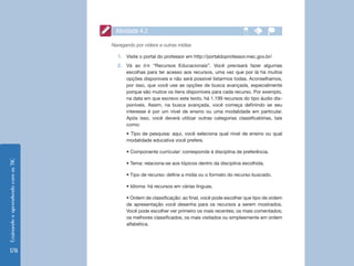 EnsinandoeaprendendocomasTIC
178
Navegando por vídeos e outras mídias
1.	 Visite o portal do professor em http://portaldoprofessor.mec.gov.br/
2.	 Vá ao link “Recursos Educacionais”. Você precisará fazer algumas
escolhas para ter acesso aos recursos, uma vez que por lá há muitos
opções disponíveis e não será possível listarmos todas. Aconselhamos,
por isso, que você use as opções de busca avançada, especialmente
porque são muitos os itens disponíveis para cada recurso. Por exemplo,
na data em que escrevo este texto, há 1.199 recursos do tipo áudio dis-
poníveis. Assim, na busca avançada, você começa definindo se seu
interesse é por um nível de ensino ou uma modalidade em particular.
Após isso, você deverá utilizar outras categorias classificatórias, tais
como:
• Tipo de pesquisa: aqui, você seleciona qual nível de ensino ou qual
modalidade educativa você prefere.
• Componente curricular: corresponde à disciplina de preferência.
• Tema: relaciona-se aos tópicos dentro da disciplina escolhida.
• Tipo de recurso: define a mídia ou o formato do recurso buscado.
• Idioma: há recursos em várias línguas.
• Ordem de classificação: ao final, você pode escolher que tipo de ordem
de apresentação você desenha para os recursos a serem mostrados.
Você pode escolher ver primeiro os mais recentes; os mais comentados;
os melhores classificados, os mais visitados ou simplesmente em ordem
alfabética.
Atividade 4.2
 