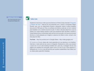 EnsinandoeaprendendocomasTIC
182
Gostamos muito de um vídeo que encontramos no Porta Curtas chamado “Enquanto
a Tristeza não Vem”. Trata-se de uma entrevista com o cantor e compositor Sérgio
Ricardo, que, com um depoimento límpido e eloquente, ilustra a cultura brasileira
dos anos de 1955 para cá. Para um professor de história, pode ser um bom material
para trabalhar com a história recente do país. O vídeo é útil para sabermos o que se
passou em nossa história recente e para que possamos fazer escolhas e decidir a
nossa história futura; é útil também para vermos como se pode, com poucos recursos
técnicos e muita pesquisa por imagens e arquivos de vídeos e sons, compor uma
boa peça de vídeo.
YouTube - http://br.youtube.com/ e Google Vídeos - http://video.google.com/
O Youtube e o Google vídeos são muito parecidos em sua estrutura e na interface.
Ademais, a maior parte de seu acervo é integrado. Destacamos, ainda, que acessar
o acervo do Youtube pelo endereço brasileiro tem, para nós, a vantagem de ser uma
página com interface em português, assim como o é a do Google. Outro aspecto in-
teressante do Youtube é que ele permite que usuários cadastrados criem listas com
os vídeos pelos quais têm interesse.
Saiba maishttp://www.portacurtas.com.br/
filme.asp?cod=2677&exib=4479.
Enquanto a Tristeza não Vem
 