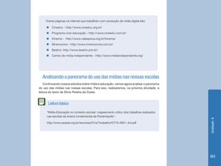 Unidade4
183
Outras páginas na internet que trabalham com produção de mídia digital são:
„„ Cineduc - http://www.cineduc.org.br/
„„ Programa cine-educação - http://www.cineedu.com.br/
„„ Kinema - http://www.valeapena.org.br/kinema/
„„ Mnemocine - http://www.mnemocine.com.br/
„„ Beatrix: http://www.beatrix.pro.br/
„„ Centro de mídia independente - http://www.midiaindependente.org/
Analisando o panorama do uso das mídias nas nossas escolas
Continuando nossos estudos sobre mídia e educação, vamos agora analisar o panorama
do uso das mídias nas nossas escolas. Para isso, realizaremos, na próxima atividade, a
leitura do texto de Silvio Pereira da Costa:
“Mídia-Educação no contexto escolar: mapeamento crítico dos trabalhos realizados
nas escolas de ensino fundamental de Florianópolis”.
http://www.anped.org.br/reunioes/31ra/1trabalho/GT16-4061--Int.pdf
Leitura básica
 