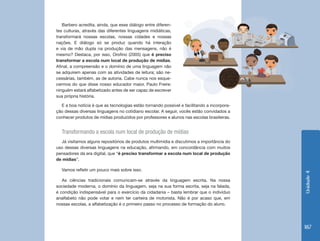 Unidade4
187
E a boa notícia é que as tecnologias estão tornando possível e facilitando a incorpora-
ção dessas diversas linguagens no cotidiano escolar. A seguir, vocês estão convidados a
conhecer produtos de mídias produzidos por professores e alunos nas escolas brasileiras.
Transformando a escola num local de produção de mídias
Já visitamos alguns repositórios de produtos multimídia e discutimos a importância do
uso dessas diversas linguagens na educação, afirmando, em concordância com muitos
pensadores da era digital, que “é preciso transformar a escola num local de produção
de mídias”.
Vamos refletir um pouco mais sobre isso.
As ciências tradicionais comunicam-se através da linguagem escrita. Na nossa
sociedade moderna, o domínio da linguagem, seja na sua forma escrita, seja na falada,
é condição indispensável para o exercício da cidadania – basta lembrar que o indivíduo
analfabeto não pode votar e nem ter carteira de motorista. Não é por acaso que, em
nossas escolas, a alfabetização é o primeiro passo no processo de formação do aluno.
Barbero acredita, ainda, que esse diálogo entre diferen-
tes culturas, através das diferentes linguagens midiáticas,
transformará nossas escolas, nossas cidades e nossas
nações. E diálogo só se produz quando há interação
e via de mão dupla na produção das mensagens, não é
mesmo? Destaca, por isso, Orofino (2005) que é preciso
transformar a escola num local de produção de mídias.
Afinal, a compreensão e o domínio de uma linguagem não
se adquirem apenas com as atividades de leitura; são ne-
cessárias, também, as de autoria. Cabe nunca nos esque-
cermos do que disse nosso educador maior, Paulo Freire:
ninguém estará alfabetizado antes de ser capaz de escrever
sua própria história.
 