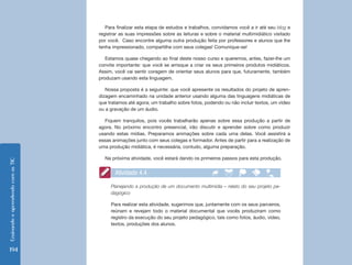 EnsinandoeaprendendocomasTIC
194
Para finalizar esta etapa de estudos e trabalhos, convidamos você a ir até seu blog e
registrar as suas impressões sobre as leituras e sobre o material multimidiático visitado
por você. Caso encontre alguma outra produção feita por professores e alunos que lhe
tenha impressionado, compartilhe com seus colegas! Comunique-se!
Estamos quase chegando ao final deste nosso curso e queremos, antes, fazer-lhe um
convite importante: que você se arrisque a criar os seus primeiros produtos midiáticos.
Assim, você vai sentir coragem de orientar seus alunos para que, futuramente, também
produzam usando esta linguagem.
Nossa proposta é a seguinte: que você apresente os resultados do projeto de apren-
dizagem encaminhado na unidade anterior usando alguma das linguagens midiáticas de
que tratamos até agora; um trabalho sobre fotos, podendo ou não incluir textos, um vídeo
ou a gravação de um áudio.
Fiquem tranquilos, pois vocês trabalharão apenas sobre essa produção a partir de
agora. No próximo encontro presencial, irão discutir e aprender sobre como produzir
usando estas mídias. Preparamos animações sobre cada uma delas. Você assistirá a
essas animações junto com seus colegas e formador. Antes de partir para a realização de
uma produção midiática, é necessária, contudo, alguma preparação.
Na próxima atividade, você estará dando os primeiros passos para esta produção.
Planejando a produção de um documento multimídia – relato do seu projeto pe-
dagógico
Para realizar esta atividade, sugerimos que, juntamente com os seus parceiros,
reúnam e revejam todo o material documental que vocês produziram como
registro da execução do seu projeto pedagógico, tais como fotos, áudio, vídeo,
textos, produções dos alunos.
Atividade 4.4
 