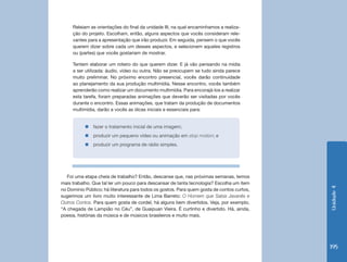Unidade4
195
Releiam as orientações do final da unidade III, na qual encaminhamos a realiza-
ção do projeto. Escolham, então, alguns aspectos que vocês consideram rele-
vantes para a apresentação que irão produzir. Em seguida, pensem o que vocês
querem dizer sobre cada um desses aspectos, e selecionem aqueles registros
ou (partes) que vocês gostariam de mostrar.
Tentem elaborar um roteiro do que querem dizer. E já vão pensando na mídia
a ser utilizada: áudio, vídeo ou outra. Não se preocupem se tudo ainda parece
muito preliminar. No próximo encontro presencial, vocês darão continuidade
ao planejamento da sua produção multimídia. Nesse encontro, vocês também
aprenderão como realizar um documento multimídia. Para encorajá-los a realizar
esta tarefa, foram preparadas animações que deverão ser visitadas por vocês
durante o encontro. Essas animações, que tratam da produção de documentos
multimídia, darão a vocês as dicas iniciais e essenciais para:
„„ fazer o tratamento inicial de uma imagem;
„„ produzir um pequeno vídeo ou animação em stop motion; e
„„ produzir um programa de rádio simples.
Foi uma etapa cheia de trabalho? Então, descanse que, nas próximas semanas, temos
mais trabalho. Que tal ler um pouco para descansar de tanta tecnologia? Escolha um item
no Domínio Público; há literatura para todos os gostos. Para quem gosta de contos curtos,
sugerimos um livro muito interessante de Lima Barreto: O Homem que Sabia Javanês e
Outros Contos. Para quem gosta de cordel, há alguns bem divertidos. Veja, por exemplo,
“A chegada de Lampião no Céu”, de Guaipuan Vieira. É curtinho e divertido. Há, ainda,
poesia, histórias da música e de músicos brasileiros e muito mais.
 