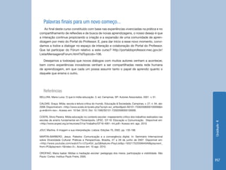 Unidade4
197
Palavras finais para um novo começo...
Ao final deste curso constituído com base nas experiências vivenciadas na prática e no
compartilhamento de reflexões e de busca de novas aprendizagens, o nosso desejo é que
a interação continue propiciando a criação e a expansão de uma comunidade de apren-
dizagem por meio do Portal do Professor. E, para dar início a esse novo momento, convi-
damos a todos a dialogar no espaço de interação e colaboração do Portal do Professor.
Que tal participar do Fórum relativo a este curso? http://portaldoprofessor.mec.gov.br/
ListarMensagensForum.html?idTopicob=106.
Desejamos a todos(as) que novos diálogos com muitos autores venham a acontecer,
bem como experiências inovadoras venham a ser compartilhadas nesta rede humana
de aprendizagem, em que cada um possa assumir tanto o papel de aprendiz quanto o
daquele que ensina o outro.
Referências
BELLONI, Maria Luiza. O que é mídia-educação. 3. ed. Campinas, SP: Autores Associados, 2001. v. 01.
CALDAS, Graça. Mídia, escola e leitura crítica do mundo. Educação & Sociedade, Campinas, v. 27, n. 94, abr.
2006.Disponívelem:<http://www.scielo.br/scielo.php?script=sci_arttext&pid=S0101-73302006000100006&ln
g=en&nrm=iso>. Acesso em: 19 Set. 2010. Doi: 10.1590/S0101-73302006000100006.
COSTA, Silvio Pereira. Mídia-educação no contexto escolar: mapeamento crítico dos trabalhos realizados nas
escolas de ensino fundamental em Florianópolis. UFSC. GT-16: Educação e Comunicação. Disponível em:
<http://www.anped.org.br/reunioes/31ra/1trabalho/GT16-4061--Int.pdf> Acesso em: ago. 2010.
JOLY, Martine. A imagem e sua interpretação. Lisboa: Edições 70, 2002, pp. 135-198.
MARTIN-BARBERO, Jesus. Palestra: Comunicação e a convergência digital. In: Seminário Internacional
sobre Diversidade Cultural: Práticas e Perspectivas, Brasília, 27 a 29 de junho de 2007. Disponível em:
<http://www.youtube.com/watch?v=U7jo4G4_quQ&feature=PlayList&p=19321752D59940A9&playnext_
from=PL&playnext=1&index=3>. Acesso em: 10 ago. 2010.
OROFINO, Maria Isabel. Mídias e mediação escolar: pedagogia dos meios, participação e visibilidade. São
Paulo: Cortez: Instituo Paulo Freire, 2005.
 