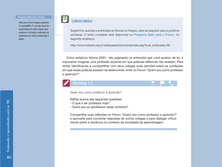 EnsinandoeaprendendocomasTIC
40
Como enfatizou Nóvoa (2001, não paginado) na entrevista que você acabou de ler, é
impossível imaginar uma profissão docente em que práticas reflexivas não existam. Para
tentar identificá-las e compartilhar com seus colegas suas opiniões sobre as condições
em que essas práticas possam se desenvolver, entre no Fórum “Quem sou como professor
e aprendiz?”.
Quem sou como professor e Aprendiz?
Reflita acerca das seguintes questões:
- O que é ser professor hoje?
- Quem sou eu (professor) neste contexto?
Compartilhe suas reflexões no Fórum “Quem sou como professor e aprendiz?”
e aproveite para comentar respostas de outros colegas e para dialogar critica-
mente sobre a docência no contexto da sociedade da aprendizagem.
Atividade 1.2
Sugerimos que leia a entrevista de Nóvoa na íntegra, para se preparar para a próxima
atividade. O texto completo está disponível no Programa Salto para o Futuro, no
seguinte endereço:
http://www.tvbrasil.org.br/saltoparaofuturo/entrevista.asp?cod_entrevista=59
Leitura básicaSalto para o Futuro integra a grade da
TV escola(MEC). É uma das faixas de
programação do canal dirigida espe-
cialmente à formação continuada de
professores do ensino fundamental e
médio.
Programa Salto para o Futuro
 