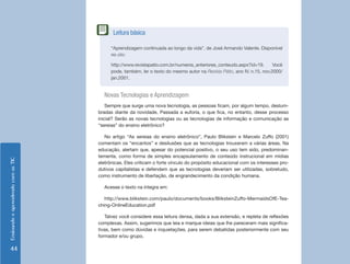 EnsinandoeaprendendocomasTIC
44
Novas Tecnologias e Aprendizagem
Sempre que surge uma nova tecnologia, as pessoas ficam, por algum tempo, deslum-
bradas diante da novidade. Passada a euforia, o que fica, no entanto, desse processo
inicial? Serão as novas tecnologias ou as tecnologias de informação e comunicação as
“sereias” do ensino eletrônico?
No artigo “As sereias do ensino eletrônico”, Paulo Blikstein e Marcelo Zuffo (2001)
comentam os “encantos” e desilusões que as tecnologias trouxeram a várias áreas. Na
educação, alertam que, apesar do potencial positivo, o seu uso tem sido, predominan-
temente, como forma de simples encapsulamento de conteúdo instrucional em mídias
eletrônicas. Eles criticam o forte vínculo do propósito educacional com os interesses pro-
dutivos capitalistas e defendem que as tecnologias deveriam ser utilizadas, sobretudo,
como instrumento de libertação, de engrandecimento da condição humana.
Acesse o texto na íntegra em:
http://www.blikstein.com/paulo/documents/books/BliksteinZuffo-MermaidsOfE-Tea-
ching-OnlineEducation.pdf
Talvez você considere essa leitura densa, dada a sua extensão, e repleta de reflexões
complexas. Assim, sugerimos que leia e marque ideias que lhe pareceram mais significa-
tivas, bem como dúvidas e inquietações, para serem debatidas posteriormente com seu
formador e/ou grupo.
“Aprendizagem continuada ao longo da vida”, de José Armando Valente. Disponível
no site:
http://www.revistapatio.com.br/numeros_anteriores_conteudo.aspx?id=19. Você
pode, também, ler o texto do mesmo autor na Revista Pátio, ano IV, n.15, nov.2000/
jan.2001.
Leitura básica
 