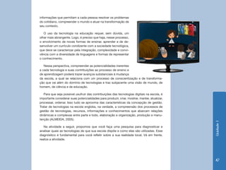 Unidade1
47
da escola, a qual se relaciona com um processo de conscientização e de transforma-
ção que vai além do domínio de tecnologias e traz subjacente uma visão de mundo, de
homem, de ciência e de educação.
Para que seja possível usufruir das contribuições das tecnologias digitais na escola, é
importante considerar suas potencialidades para produzir, criar, mostrar, manter, atualizar,
processar, ordenar. Isso tudo se aproxima das características da concepção de gestão.
Tratar de tecnologias na escola engloba, na verdade, a compreensão dos processos de
gestão de tecnologias, recursos, informações e conhecimentos que abarcam relações
dinâmicas e complexas entre parte e todo, elaboração e organização, produção e manu-
tenção (ALMEIDA, 2005).
Na atividade a seguir, propomos que você faça uma pesquisa para diagnosticar e
analisar quais as tecnologias de que sua escola dispõe e como elas são utilizadas. Esse
diagnóstico é fundamental para você refletir sobre a sua realidade local. Vá em frente,
realize a atividade.
informações que permitam a cada pessoa resolver os problemas
do cotidiano, compreender o mundo e atuar na transformação de
seu contexto.
O uso da tecnologia na educação requer, sem dúvida, um
olhar mais abrangente. Logo, é preciso que haja, nesse processo,
o envolvimento de novas formas de ensinar, aprender e de de-
senvolver um currículo condizente com a sociedade tecnológica,
que deve se caracterizar pela integração, complexidade e convi-
vência com a diversidade de linguagens e formas de representar
o conhecimento.
Nessa perspectiva, compreender as potencialidades inerentes
a cada tecnologia e suas contribuições ao processo de ensino e
de aprendizagem poderá trazer avanços substanciais à mudança
 