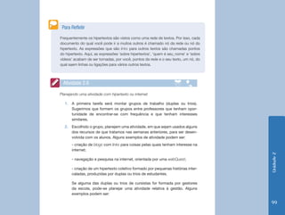 Unidade2
99
Frequentemente os hipertextos são vistos como uma rede de textos. Por isso, cada
documento do qual você pode ir a muitos outros é chamado nó da rede ou nó do
hipertexto. As expressões que são links para outros textos são chamadas pontos
do hipertexto. Aqui, as expressões ‘sobre hipertextos’, ‘quem é seu_nome’ e ‘sobre
vídeos’ acabam de ser tornadas, por você, pontos da rede e o seu texto, um nó, do
qual saem linhas ou ligações para vários outros textos.
Para Refletir
Atividade 2.6
Planejando uma atividade com hipertexto ou internet
1.	 A primeira tarefa será montar grupos de trabalho (duplas ou trios).
Sugerimos que formem os grupos entre professores que tenham opor-
tunidade de encontrar-se com frequência e que tenham interesses
similares.
2.	 Escolhido o grupo, planejem uma atividade, em que sejam usados alguns
dos recursos de que tratamos nas semanas anteriores, para ser desen-
volvida com os alunos. Alguns exemplos de atividade podem ser:
- criação de blogs com links para coisas pelas quais tenham interesse na
internet;
- navegação e pesquisa na internet, orientada por uma webQuest;
- criação de um hipertexto coletivo formado por pequenas histórias inter-
caladas, produzidas por duplas ou trios de estudantes.
Se alguma das duplas ou trios de cursistas for formada por gestores
da escola, pode-se planejar uma atividade relativa à gestão. Alguns
exemplos podem ser:
 
