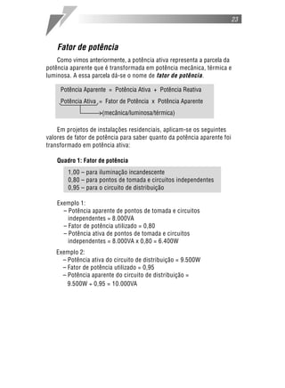 23



    Fator de potência
    Como vimos anteriormente, a potência ativa representa a parcela da
potência aparente que é transformada em potência mecânica, térmica e
luminosa. A essa parcela dá-se o nome de fator de potência.

     Potência Aparente = Potência Ativa + Potência Reativa
     Potência Ativa = Fator de Potência x Potência Aparente
                     (mecânica/luminosa/térmica)

    Em projetos de instalações residenciais, aplicam-se os seguintes
valores de fator de potência para saber quanto da potência aparente foi
transformado em potência ativa:

    Quadro 1: Fator de potência
        1,00 – para iluminação incandescente
        0,80 – para pontos de tomada e circuitos independentes
        0,95 – para o circuito de distribuição

    Exemplo 1:
      – Potência aparente de pontos de tomada e circuitos
        independentes = 8.000VA
      – Fator de potência utilizado = 0,80
      – Potência ativa de pontos de tomada e circuitos
        independentes = 8.000VA x 0,80 = 6.400W
   Exemplo 2:
     – Potência ativa do circuito de distribuição = 9.500W
     – Fator de potência utilizado = 0,95
     – Potência aparente do circuito de distribuição =
       9.500W ÷ 0,95 = 10.000VA
 