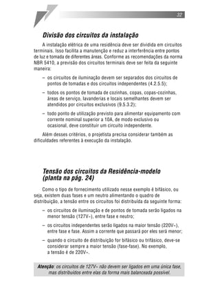 32



    Divisão dos circuitos da instalação
     A instalação elétrica de uma residência deve ser dividida em circuitos
terminais. Isso facilita a manutenção e reduz a interferência entre pontos
de luz e tomada de diferentes áreas. Conforme as recomendações da norma
NBR 5410, a previsão dos circuitos terminais deve ser feita da seguinte
maneira:
    – os circuitos de iluminação devem ser separados dos circuitos de
      pontos de tomadas e dos circuitos independentes (4.2.5.5);
    – todos os pontos de tomada de cozinhas, copas, copas-cozinhas,
      áreas de serviço, lavanderias e locais semelhantes devem ser
      atendidos por circuitos exclusivos (9.5.3.2);
    – todo ponto de utilização previsto para alimentar equipamento com
      corrente nominal superior a 10A, de modo exclusivo ou
      ocasional, deve constituir um circuito independente.
     Além desses critérios, o projetista precisa considerar também as
dificuldades referentes à execução da instalação.




    Tensão dos circuitos da Residência-modelo
    (planta na pág. 24)
     Como o tipo de fornecimento utilizado nesse exemplo é bifásico, ou
seja, existem duas fases e um neutro alimentando o quadro de
distribuição, a tensão entre os circuitos foi distribuída da seguinte forma:
    – os circuitos de iluminação e de pontos de tomada serão ligados na
      menor tensão (127V~), entre fase e neutro;
    – os circuitos independentes serão ligados na maior tensão (220V~),
      entre fase e fase. Assim a corrente que passará por eles será menor;
    – quando o circuito de distribuição for bifásico ou trifásico, deve-se
      considerar sempre a maior tensão (fase-fase). No exemplo,
      a tensão é de 220V~.

 Atenção: os circuitos de 127V~ não devem ser ligados em uma única fase,
      mas distribuídos entre elas da forma mais balanceada possível.
 