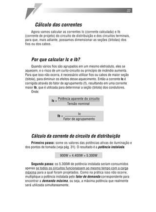 33



       Cálculo das correntes
     Agora vamos calcular as correntes Ic (corrente calculada) e Ib
(corrente de projeto) do circuito de distribuição e dos circuitos terminais,
para que, mais adiante, possamos dimensionar as seções (bitolas) dos
fios ou dos cabos.



    Por que calcular Ic e Ib?
     Quando vários fios são agrupados em um mesmo eletroduto, eles se
aquecem, e o risco de um curto-circuito ou princípio de incêndio aumenta.
Para que isso não ocorra, é necessário utilizar fios ou cabos de maior seção
(bitola), para diminuir os efeitos desse aquecimento. Então a corrente Ic é
corrigida através do fator de agrupamento (f), resultando em uma corrente
maior Ib, que é utilizada para determinar a seção (bitola) dos condutores.
     Onde:

                          Potência aparente do circuito
                   Ic =
                                   Tensão nominal

                                          Ic
                          Ib =
                                 Fator de agrupamento




    Cálculo da corrente do circuito de distribuição
    Primeiro passo: some os valores das potências ativas de iluminação e
dos pontos de tomada (veja pág. 31). O resultado é a potência instalada.

                           900W + 4.400W = 5.300W

    Segundo passo: os 5.300W de potência instalada seriam consumidos
apenas se todos os circuitos funcionassem ao mesmo tempo com a carga
máxima para a qual foram projetados. Como na prática isso não ocorre,
multiplique a potência instalada pelo fator de demanda correspondente para
encontrar a demanda máxima, ou seja, a máxima potência que realmente
será utilizada simultaneamente.
 