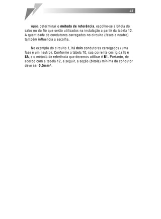 44



    Após determinar o método de referência, escolhe-se a bitola do
cabo ou do fio que serão utilizados na instalação a partir da tabela 12.
A quantidade de condutores carregados no circuito (fases e neutro)
também influencia a escolha.

    No exemplo do circuito 1, há dois condutores carregados (uma
fase e um neutro). Conforme a tabela 10, sua corrente corrigida Ib é
8A, e o método de referência que devemos utilizar é B1. Portanto, de
acordo com a tabela 12, a seguir, a seção (bitola) mínima do condutor
deve ser 0,5mm 2 .
 
