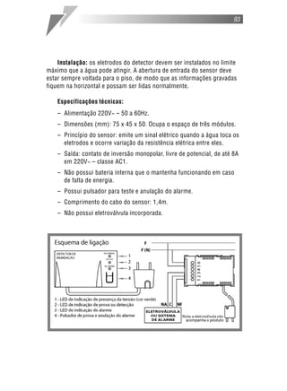 93




    Instalação: os eletrodos do detector devem ser instalados no limite
máximo que a água pode atingir. A abertura de entrada do sensor deve
estar sempre voltada para o piso, de modo que as informações gravadas
fiquem na horizontal e possam ser lidas normalmente.

    Especificações técnicas:
    – Alimentação 220V~ – 50 a 60Hz.
    – Dimensões (mm): 75 x 45 x 50. Ocupa o espaço de três módulos.
    – Princípio do sensor: emite um sinal elétrico quando a água toca os
      eletrodos e ocorre variação da resistência elétrica entre eles.
    – Saída: contato de inversão monopolar, livre de potencial, de até 8A
      em 220V~ – classe AC1.
    – Não possui bateria interna que o mantenha funcionando em caso
      de falta de energia.
    – Possui pulsador para teste e anulação do alarme.
    – Comprimento do cabo do sensor: 1,4m.
    – Não possui eletroválvula incorporada.
 