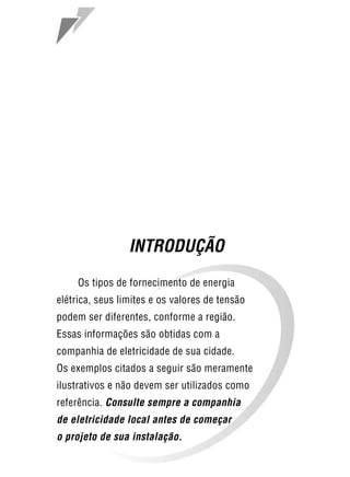 9




                 INTRODUÇÃO
     Os tipos de fornecimento de energia
elétrica, seus limites e os valores de tensão
podem ser diferentes, conforme a região.
Essas informações são obtidas com a
companhia de eletricidade de sua cidade.
Os exemplos citados a seguir são meramente
ilustrativos e não devem ser utilizados como
referência. Consulte sempre a companhia
de eletricidade local antes de começar
o projeto de sua instalação.
 