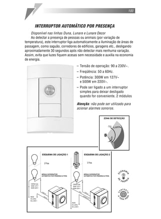 100



      INTERRUPTOR AUTOMÁTICO POR PRESENÇA
    Disponível nas linhas Duna, Lunare e Lunare Decor
    Ao detectar a presença de pessoas ou animais (por variação de
temperatura), este interruptor liga automaticamente a iluminação de áreas de
passagem, como saguão, corredores de edifícios, garagens etc., desligando
aproximadamente 30 segundos após não detectar mais nenhuma variação.
Assim, evita que luzes fiquem acesas sem necessidade e auxilia na economia
de energia.
                                    – Tensão de operação: 90 a 230V~.
                                    – Freqüência: 50 a 60Hz.
                                    – Potência: 300W em 127V~
                                      e 500W em 220V~.
                                    – Pode ser ligado a um interruptor
                                      simples para deixar desligado
                                      quando for conveniente. 2 módulos

                                    Atenção: não pode ser utilizado para
                                    acionar alarmes sonoros.
 