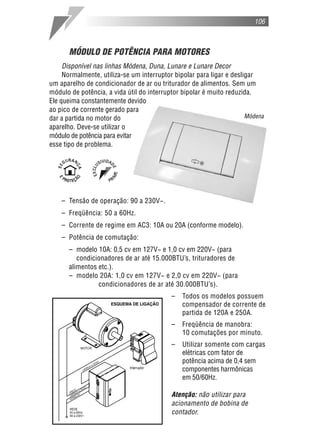 106



      MÓDULO DE POTÊNCIA PARA MOTORES
     Disponível nas linhas Módena, Duna, Lunare e Lunare Decor
     Normalmente, utiliza-se um interruptor bipolar para ligar e desligar
um aparelho de condicionador de ar ou triturador de alimentos. Sem um
módulo de potência, a vida útil do interruptor bipolar é muito reduzida.
Ele queima constantemente devido
ao pico de corrente gerado para
dar a partida no motor do                                             Módena
aparelho. Deve-se utilizar o
módulo de potência para evitar
esse tipo de problema.




    – Tensão de operação: 90 a 230V~.
    – Freqüência: 50 a 60Hz.
    – Corrente de regime em AC3: 10A ou 20A (conforme modelo).
    – Potência de comutação:
      – modelo 10A: 0,5 cv em 127V~ e 1,0 cv em 220V~ (para
         condicionadores de ar até 15.000BTU’s, trituradores de
      alimentos etc.).
      – modelo 20A: 1,0 cv em 127V~ e 2,0 cv em 220V~ (para
                condicionadores de ar até 30.000BTU’s).
                                           –   Todos os modelos possuem
                                               compensador de corrente de
                                               partida de 120A e 250A.
                                           –   Freqüência de manobra:
                                               10 comutações por minuto.
                                           –   Utilizar somente com cargas
                                               elétricas com fator de
                                               potência acima de 0,4 sem
                                               componentes harmônicas
                                               em 50/60Hz.

                                           Atenção: não utilizar para
                                           acionamento de bobina de
                                           contador.
 
